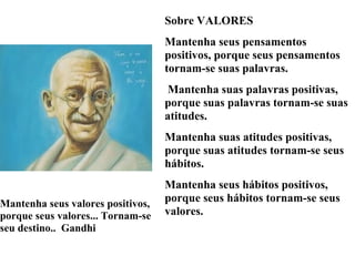 Sobre VALORES
                                   Mantenha seus pensamentos
                                   positivos, porque seus pensamentos
                                   tornam-se suas palavras.
                                   Mantenha suas palavras positivas,
                                   porque suas palavras tornam-se suas
                                   atitudes.
                                   Mantenha suas atitudes positivas,
                                   porque suas atitudes tornam-se seus
                                   hábitos.
                                   Mantenha seus hábitos positivos,
Mantenha seus valores positivos,
                                   porque seus hábitos tornam-se seus
porque seus valores... Tornam-se   valores.
seu destino.. Gandhi
 