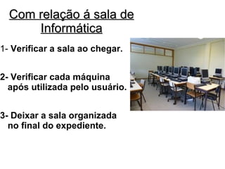 Com relação á sala de
      Informática
1- Verificar a sala ao chegar.


2- Verificar cada máquina
  após utilizada pelo usuário.


3- Deixar a sala organizada
  no final do expediente.
 