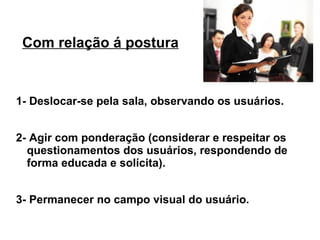 Com relação á postura


1- Deslocar-se pela sala, observando os usuários.


2- Agir com ponderação (considerar e respeitar os
  questionamentos dos usuários, respondendo de
  forma educada e solícita).


3- Permanecer no campo visual do usuário.
 