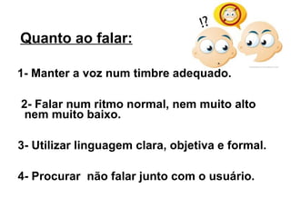 Quanto ao falar:

1- Manter a voz num timbre adequado.

2- Falar num ritmo normal, nem muito alto
 nem muito baixo.

3- Utilizar linguagem clara, objetiva e formal.

4- Procurar não falar junto com o usuário.
 