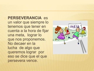 PERSEVERANCIA es 
un valor que siempre lo 
tenemos que tener en 
cuenta a la hora de fijar 
una meta, lograr lo 
que nos proponemos. 
No decaer en la 
lucha de algo que 
queremos lograr por 
eso se dice que el que 
persevera vence. 

