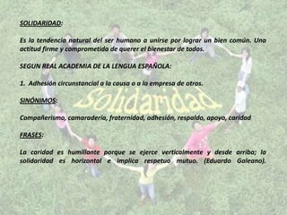 SOLIDARIDAD:

Es la tendencia natural del ser humano a unirse por lograr un bien común. Una
actitud firme y comprometida de querer el bienestar de todos.

SEGUN REAL ACADEMIA DE LA LENGUA ESPAÑOLA:

1. Adhesión circunstancial a la causa o a la empresa de otros.

SINÓNIMOS:

Compañerismo, camaradería, fraternidad, adhesión, respaldo, apoyo, caridad

FRASES:

La caridad es humillante porque se ejerce verticalmente y desde arriba; la
solidaridad es horizontal e implica respetuo mutuo. (Eduardo Galeano).
 