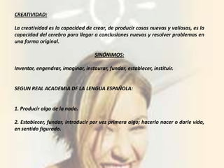 CREATIVIDAD:

La creatividad es la capacidad de crear, de producir cosas nuevas y valiosas, es la
capacidad del cerebro para llegar a conclusiones nuevas y resolver problemas en
una forma original.

                                    SINÓNIMOS:

Inventar, engendrar, imaginar, instaurar, fundar, establecer, instituir.


SEGUN REAL ACADEMIA DE LA LENGUA ESPAÑOLA:


1. Producir algo de la nada.

2. Establecer, fundar, introducir por vez primera algo; hacerlo nacer o darle vida,
en sentido figurado.
 