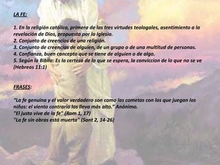 LA FE:

1. En la religión católica, primera de las tres virtudes teologales, asentimiento a la
revelación de Dios, propuesta por la Iglesia.
2. Conjunto de creencias de una religión.
3. Conjunto de creencias de alguien, de un grupo o de una multitud de personas.
4. Confianza, buen concepto que se tiene de alguien o de algo.
5. Según la Biblia: Es la certeza de lo que se espera, la conviccion de lo que no se ve
(Hebreos 11:1)


FRASES:

“La fe genuina y el valor verdadero son como las cometas con los que juegan los
niños: el viento contrario los lleva más alto.” Anónimo.
"El justo vive de la fe" (Rom 1, 17)
"La fe sin obras está muerta" (Sant 2, 14-26)
 