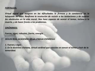 FORTALEZA:

Virtud moral que asegura en las dificultades la firmeza y la constancia en la
búsqueda del bien. Reafirma la resolución de resistir a las tentaciones y de superar
los obstáculos en la vida moral. Nos hace capaces de vencer el temor, incluso a la
muerte, y de hacer frente a los problemas.

SINÓNIMOS:

Fuerza, vigor, robustez, fuerte, energía

SEGUN REAL ACADEMIA DE LA LENGUA ESPAÑOLA:

1. Fuerza y vigor.
2. En la doctrina cristiana, virtud cardinal que consiste en vencer el temor y huir de la
temeridad.
 
