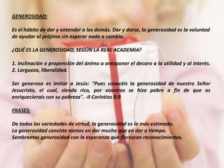 GENEROSIDAD:

Es el hábito de dar y entender a los demás. Dar y darse, la generosidad es la voluntad
de ayudar al prójimo sin esperar nada a cambio.

¿QUÉ ES LA GENEROSIDAD, SEGÚN LA REAL ACADEMIA?

1. Inclinación o propensión del ánimo a anteponer el decoro a la utilidad y al interés.
2. Largueza, liberalidad.

Ser generoso es imitar a Jesús: "Pues conocéis la generosidad de nuestro Señor
Jesucristo, el cual, siendo rico, por vosotros se hizo pobre a fin de que os
enriquecierais con su pobreza". -II Corintios 8:9

FRASES:

De todas las variedades de virtud, la generosidad es la más estimada.
La generosidad consiste menos en dar mucho que en dar a tiempo.
Sembramos generosidad con la esperanza que florezcan reconocimientos.
 
