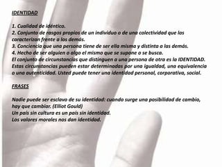 IDENTIDAD

1. Cualidad de idéntico.
2. Conjunto de rasgos propios de un individuo o de una colectividad que los
caracterizan frente a los demás.
3. Conciencia que una persona tiene de ser ella misma y distinta a las demás.
4. Hecho de ser alguien o algo el mismo que se supone o se busca.
El conjunto de circunstancias que distinguen a una persona de otra es la IDENTIDAD.
Estas circunstancias pueden estar determinadas por una igualdad, una equivalencia
o una autenticidad. Usted puede tener una identidad personal, corporativa, social.

FRASES

Nadie puede ser esclavo de su identidad: cuando surge una posibilidad de cambio,
hay que cambiar. (Elliot Gould)
Un país sin cultura es un país sin identidad.
Los valores morales nos dan identidad.
 