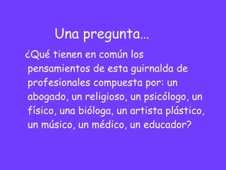 Una pregunta… ¿Qué tienen en común los pensamientos de esta guirnalda de profesionales compuesta por: un abogado, un religioso, un psicólogo, un físico, una bióloga, un artista plástico, un músico, un médico, un educador? 