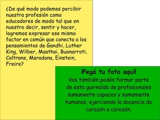 ¡Pegá tu foto aquí! Vos también podés formar parte de esta guirnalda de profesionales sumamente capaces y sumamente humanos, ejerciendo la docencia de corazón a corazón. ¿De qué modo podemos percibir nuestra profesión como educadores de modo tal que en nuestro decir, sentir y hacer, logremos expresar ese mismo factor en común que conecta a los pensamientos de Gandhi, Luther King, Wilber, Maathai, Buonarroti, Coltrane, Maradona, Einstein, Freire? 