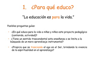 ¿Para qué educo? ¿En qué educa para la vida a niñas y niños este proyecto pedagógico (contenido, actividad)? “ La educación es  para  la vida.” Posibles preguntas guías: ¿Propicia que se  trascienda  el ego en el Ser, brindando la vivencia de la espiritualidad en el aprendizaje? ¿Tiene un sentido trascendental esta enseñanza o se limita a la  búsqueda de un mero aprendizaje instrumental? 