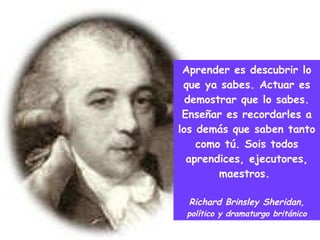Aprender es descubrir lo que ya sabes. Actuar es demostrar que lo sabes. Enseñar es recordarles a los demás que saben tanto como tú. Sois todos aprendices, ejecutores, maestros.  Richard Brinsley Sheridan,  político y dramaturgo británico 