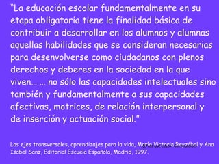 “ La educación escolar fundamentalmente en su etapa obligatoria tiene la finalidad básica de contribuir a desarrollar en los alumnos y alumnas aquellas habilidades que se consideran necesarias para desenvolverse como ciudadanos con plenos derechos y deberes en la sociedad en la que viven… … no sólo las capacidades intelectuales sino también y fundamentalmente a sus capacidades afectivas, motrices, de relación interpersonal y de inserción y actuación social.” Los ejes transversales, aprendizajes para la vida, María Victoria Reyzábal y Ana Isabel Sanz, Editorial Escuela Española, Madrid, 1997. (¿Para qué educo? Continuación) 
