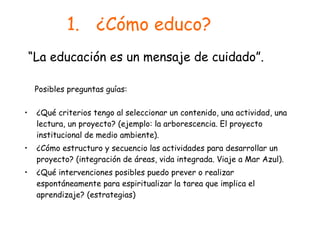 ¿Cómo educo? ¿Qué criterios tengo al seleccionar un contenido, una actividad, una lectura, un proyecto? (ejemplo: la arborescencia. El proyecto institucional de medio ambiente). ¿Cómo estructuro y secuencio las actividades para desarrollar un proyecto? (integración de áreas, vida integrada. Viaje a Mar Azul). ¿Qué intervenciones posibles puedo prever o realizar espontáneamente para espiritualizar la tarea que implica el aprendizaje? (estrategias) “ La educación es un mensaje de cuidado”. Posibles preguntas guías: 