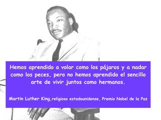Hemos aprendido a volar como los pájaros y a nadar como los peces, pero no hemos aprendido el sencillo arte de vivir juntos como hermanos. Martin Luther King, religioso estadounidense, Premio Nobel de la Paz 