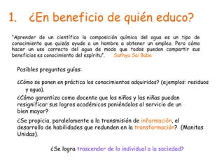 ¿En beneficio de quién educo? ¿Cómo se ponen en práctica los conocimientos adquiridos? (ejemplos: residuos y agua). “ Aprender de un científico la composición química del agua es un tipo de conocimiento que quizás ayude a un hombre a obtener un empleo. Pero cómo hacer un uso correcto del agua de modo que todos puedan compartir sus beneficios es conocimiento del espíritu”.  Sathya Sai Baba Posibles preguntas guías: ¿Cómo garantizo como docente que los niños y las niñas puedan resignificar sus logros académicos poniéndolos al servicio de un bien mayor? ¿Se propicia, paralelamente a la transmisión de  información , el desarrollo de habilidades que redunden en la  transformación ?  (Manitas Unidas). ¿Se logra  trascender de lo individual a la sociedad? 