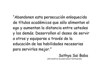 “ Abandonen esta persecución enloquecida de títulos académicos que sólo alimentan el ego y aumentan la distancia entre ustedes y los demás. Desarrollen el deseo de servir a otros y equiparse a través de la educación de las habilidades necesarias para servirlos mejor.” Sathya Sai Baba (¿En beneficio de quién educo? Continuación) 