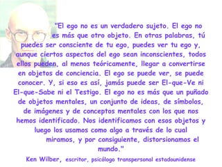 "El ego no es un verdadero sujeto. El ego no    es más que otro objeto. En otras palabras, tú puedes ser consciente de tu ego, puedes ver tu ego y, aunque ciertos aspectos del ego sean inconscientes, todos ellos pueden, al menos teóricamente, llegar a convertirse en objetos de conciencia. El ego se puede ver, se puede conocer. Y, si eso es así, jamás puede ser El-que-Ve ni El-que-Sabe ni el Testigo. El ego no es más que un puñado de objetos mentales, un conjunto de ideas, de símbolos, de imágenes y de conceptos mentales con los que nos hemos identificado. Nos identificamos con esos objetos y luego los usamos como algo a través de lo cual   miramos, y por consiguiente, distorsionamos el mundo." Ken Wilber ,  escritor, psicólogo transpersonal estadounidense 