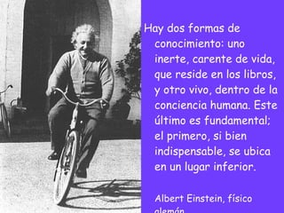Hay dos formas de conocimiento: uno inerte, carente de vida, que reside en los libros, y otro vivo, dentro de la conciencia humana. Este último es fundamental; el primero, si bien indispensable, se ubica en un lugar inferior. Albert Einstein, físico alemán 