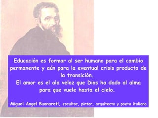 Educación es formar al ser humano para el cambio permanente y aún para la eventual crisis producto de la transición.  El amor es el ala veloz que Dios ha dado al alma para que vuele hasta el cielo.  Miguel Angel Buonaroti,  escultor, pintor, arquitecto y poeta italiano 