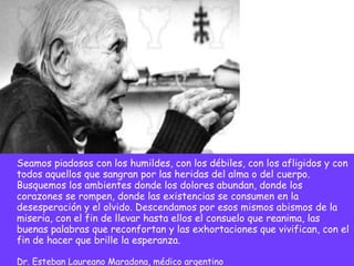 Seamos piadosos con los humildes, con los débiles, con los afligidos y con todos aquellos que sangran por las heridas del alma o del cuerpo. Busquemos los ambientes donde los dolores abundan, donde los corazones se rompen, donde las existencias se consumen en la desesperación y el olvido. Descendamos por esos mismos abismos de la miseria, con el fin de llevar hasta ellos el consuelo que reanima, las buenas palabras que reconfortan y las exhortaciones que vivifican, con el fin de hacer que brille la esperanza. Dr. Esteban Laureano Maradona, médico argentino 