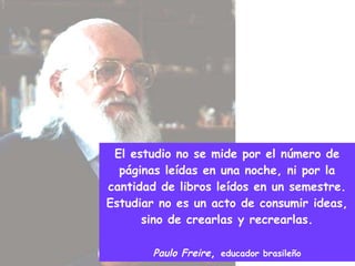 El estudio no se mide por el número de páginas leídas en una noche, ni por la cantidad de libros leídos en un semestre. Estudiar no es un acto de consumir ideas, sino de crearlas y recrearlas. Paulo Freire ,  educador brasileño 
