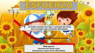 El empleo enérgico del vigor o actividad del ánimo
para conseguir algo venciendo dificultades.
Es
en la escuela hacemos esfuerzo cuando:
Madrugamos
Hacemos las tareas solos
Estudiamos a pesar de las dificultades
 