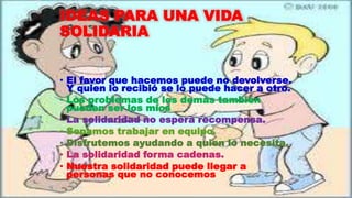 IDEAS PARA UNA VIDA
SOLIDARIA
• El favor que hacemos puede no devolverse.
Y quien lo recibió se lo puede hacer a otro.
• Los problemas de los demás también
pueden ser los míos
• La solidaridad no espera recompensa.
• Sepamos trabajar en equipo.
• Disfrutemos ayudando a quien lo necesita.
• La solidaridad forma cadenas.
• Nuestra solidaridad puede llegar a
personas que no conocemos
 