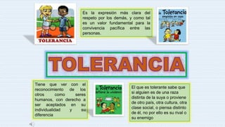 Es la expresión más clara del
respeto por los demás, y como tal
es un valor fundamental para la
convivencia pacífica entre las
personas.
Tiene que ver con el
reconocimiento de los
otros como seres
humanos, con derecho a
ser aceptados en su
individualidad y su
diferencia
El que es tolerante sabe que
si alguien es de una raza
distinta de la suya o proviene
de otro país, otra cultura, otra
clase social, o piensa distinto
de él, no por ello es su rival o
su enemigo
 