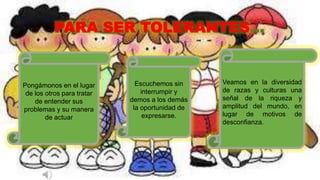 PARA SER TOLERANTES...
Pongámonos en el lugar
de los otros para tratar
de entender sus
problemas y su manera
de actuar
Escuchemos sin
interrumpir y
demos a los demás
la oportunidad de
expresarse.
Veamos en la diversidad
de razas y culturas una
señal de la riqueza y
amplitud del mundo, en
lugar de motivos de
desconfianza.
 