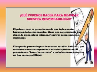 La responsabilidad tiene un efecto directo en otro concepto fundamental: la confianza. Confiamos en aquellas personas que son responsables. Ponemos nuestra fe y lealtad en aquellos que de manera estable cumplen lo que han prometido..La responsabilidad es un signo de madurez, pues el cumplir una obligación de cualquier tipo no es generalmente algo agradable, pues implica esfuerzo. En el caso del plomero, tiene que tomarse la molestia de hacer bien su trabajo. El carpintero tiene que dejar de hacer aquella ocupación o gusto para ir a la casa de alguien a terminar un encargo laboral. La responsabilidad puede parecer una carga, y el no cumplir con lo prometido origina consecuencias ¿Por qué es un valor la responsabilidad? Porque gracias a ella, podemos convivir pacíficamente en sociedad, ya sea en el plano familiar, amistoso, profesional o personal.
