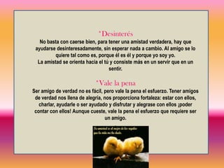 Ahora bien, ¿Qué es la amistad? ¿De qué se compone? ¿Cómo tener amistades que duren toda la vida? *Caerse bien A medida que vamos creciendo y desarrollándonos, encontramos de imprevisto amistades, muchas veces comienzan sin buscarlas: alguien “nos cae bien” y comenzamos a relacionarnos con esa persona. Es importante sentirnos a gusto con una persona, conversar y compartir sentimientos, es el principio de lo que llamamos amistad. 