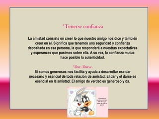 *Algo en ComúnEs necesario tener algo en común para que la amistad sea verdadera y estable. Es decir, una misma profesión, una misma carrera, un pasatiempo en común, y la misma vida, nos va dando amigos. Dice el refrán “aficiones y caminos hacen amigos”. En otro sentido, la amistad es un cariño que se profesa por el otro, un apreciarse que promueve un dar, un darse y para eso es necesario encontrarse y conversar. Con el tiempo la amistad se profundiza mediante el trato, el conocimiento y el afecto mutuo*TratarseSer amigo de alguien es conocerlo bien, saber sobre su historia pasada, sus quehaceres actuales y de sus planes futuros; y del sentido que da a su vida, de sus convicciones; y de sus gustos y aficiones, y de sus defectos y virtudes.Es saber de su vida, de su forma de ser, de comprenderse; es... comprenderle. Comprender al amigo es ponerse en su lugar, “meterse en su piel” y hacerse cargo. 