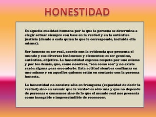 HONESTIDADEs aquella cualidad humana por la que la persona se determina a elegir actuar siempre con base en la verdad y en la auténtica justicia (dando a cada quien lo que le corresponde, incluida ella misma). Ser honesto es ser real, acorde con la evidencia que presenta el mundo y sus diversos fenómenos y elementos; es ser genuino, auténtico, objetivo. La honestidad expresa respeto por uno mismo y por los demás, que, como nosotros, "son como son" y no existe razón alguna para esconderlo. Esta actitud siembra confianza en uno mismo y en aquellos quienes están en contacto con la persona honesta. La honestidad no consiste sólo en franqueza (capacidad de decir la verdad) sino en asumir que la verdad es sólo una y que no depende de personas o consensos sino de lo que el mundo real nos presenta como innegable e imprescindible de reconocer. 