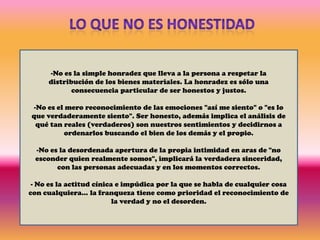 LO QUE NO ES HONESTIDADNo es la simple honradez que lleva a la persona a respetar la distribución de los bienes materiales. La honradez es sólo una consecuencia particular de ser honestos y justos. 
