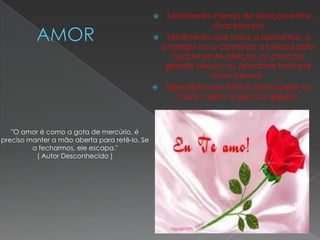   Sentimento intenso de atração entre
                                                              duas pessoas
                                                Sentimento que induz a aproximar, a
                                                 proteger ou a conservar a pessoa pela
                                                    qual se sente afeição ou atração;
                                                  grande afeição ou afinidade forte por
                                                              outra pessoa .
                                                Disposição dos afetos para querer ou
                                                     fazer o bem a algo ou alguém



   "O amor é como a gota de mercúrio, é
preciso manter a mão aberta para retê-lo. Se
         a fecharmos, ele escapa."
          ( Autor Desconhecido )
 