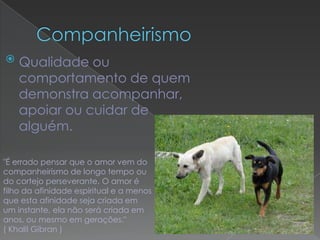    Qualidade ou
    comportamento de quem
    demonstra acompanhar,
    apoiar ou cuidar de
    alguém.

"É errado pensar que o amor vem do
companheirismo de longo tempo ou
do cortejo perseverante. O amor é
filho da afinidade espiritual e a menos
que esta afinidade seja criada em
um instante, ela não será criada em
anos, ou mesmo em gerações."
( Khalil Gibran )
 