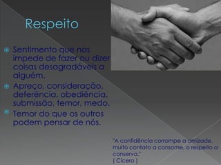    Sentimento que nos
    impede de fazer ou dizer
    coisas desagradáveis a
    alguém.
   Apreço, consideração,
    deferência, obediência,
    submissão, temor, medo.
   Temor do que os outros
    podem pensar de nós.

                               "A confidência corrompe a amizade,
                               muito contato a consome, o respeito a
                               conserva."
                               ( Cícero )
 