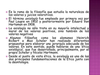 Es la rama de la filosofía que estudia la naturaleza de los valores y juicios valorativos. El término axiología fue empleado por primera vez por Paul Laupie en 1902 y posteriormente por Eduard Van Hartaman en 1908.La axiología no sólo trata en su mayoría intelectual y moral de los valores positivos, sino también de los valores negativosAlgunos filósofos como los alemanes Heinrich Rickert o Max Scheler han realizado diferentes propuestas para elaborar una jerarquía adecuada de los valores. En este sentido, puede hablarse de una ‘ética axiológica’, que fue desarrollada, principalmente, por el propio Scheler y Nicolai Hartmann.Desde el punto de vista ético, la axiología es una de las dos principales fundamentaciones de la Ética junto con la deontologia.