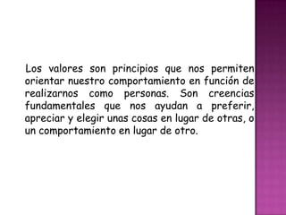 Los valores son principios que nos permiten orientar nuestro comportamiento en función de realizarnos como personas. Son creencias fundamentales que nos ayudan a preferir, apreciar y elegir unas cosas en lugar de otras, o un comportamiento en lugar de otro.