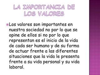 LA IMPORTANCIA DE LOS VALORESLos valores son importantes en nuestra sociedad no por lo que se opine de ellos si no por lo que representan es el inicio de la vida de cada ser humano y de su forma de actuar frente a las diferentes situaciones que la vida le presenta frente a su vida personal y su vida laboral.