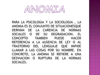 ANOMIAPARA LA PSICOLOGIA Y LA SOCIOLOGIA , LA ANOMIA ES EL CONJUNTO DE SITUACIONESQUE DERIVAN DE LA CARENCIA DE NORMAS SOCIALES O DE SU DEGRADACION. EL CONCEPTO TAMBIEN PUEDE HACER REFERENCIA A LA AUSENCIA DE LEY O AL TRASTORNO DEL LENGUAJE QUE IMPIDE LLAMAR A LAS COSAS POR SU NOMBRE. EN CONCRETO, LA ANOMIA SE REFIERE A UNA DESVIACION O RUPTURA DE LA NORMAS SOCIALES.