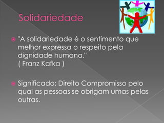    "A solidariedade é o sentimento que
    melhor expressa o respeito pela
    dignidade humana."
    ( Franz Kafka )

   Significado: Direito Compromisso pelo
    qual as pessoas se obrigam umas pelas
    outras.
 