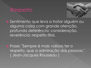    Sentimento que leva a tratar alguém ou
    alguma coisa com grande atenção,
    profunda deferência; consideração,
    reverência: respeito filial.

   Frase: "Sempre é mais valioso ter o
    respeito, que a admiração das pessoas."
    ( Jean-Jacques Rousseau )
 
