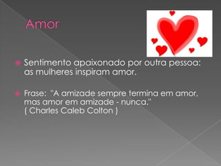    Sentimento apaixonado por outra pessoa:
    as mulheres inspiram amor.

   Frase: "A amizade sempre termina em amor,
    mas amor em amizade - nunca."
    ( Charles Caleb Colton )
 