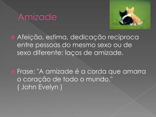    Afeição, estima, dedicação recíproca
    entre pessoas do mesmo sexo ou de
    sexo diferente: laços de amizade.

   Frase: "A amizade é a corda que amarra
    o coração de todo o mundo."
    ( John Evelyn )
 