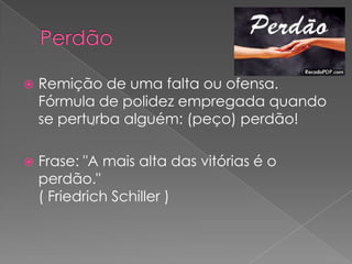    Remição de uma falta ou ofensa.
    Fórmula de polidez empregada quando
    se perturba alguém: (peço) perdão!
            "



   Frase: "A mais alta das vitórias é o
    perdão."
    ( Friedrich Schiller )
 
