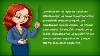 Los valores son las reglas de conducta y
actitudes según las cuales nos comportarnos y
que están de acuerdo con aquello que
consideramos correcto. Al nacer, los niños no
son ni buenos ni malos. Con la ayuda de sus
padres, educadores y de los que conviven con
ellos, aprenderán lo que está bien y lo que
está mal decir, hacer, actuar, vivir.
 