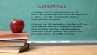 LA HONESTIDAD
La honestidad es uno de los valores más importantes en la
formación de la personalidad y el carácter de los niños. Es la base de
sus relaciones con los demás. Una persona honesta atrae la
confianza y el respeto de los demás.
La honestidad es un valor muy importante en la vida de un niño, que
una vez aprendido y asimilado, se convierte en una actitud que
siembra confianza en uno mismo y en aquellos que están en
contacto con esta persona. Ser honesto hace con que los niños
actúen siempre con base en la verdad y en la justicia.
 