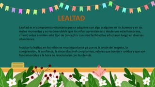 LEALTAD
Lealtad es el compromiso voluntario que se adquiere con algo o alguien en los buenos y en los
malos momentos y es recomendable que los niños aprendan esto desde una edad temprana,
cuanto antes asimilen este tipo de conceptos con más facilidad los adoptaran luego en diversas
situaciones.
Inculcar la lealtad en los niños es muy importante ya que es la unión del respeto, la
comprensión, la confianza, la sinceridad y el compromiso, valores que suelen ir unidos y que son
fundamentales a la hora de relacionarse con los demás.
 