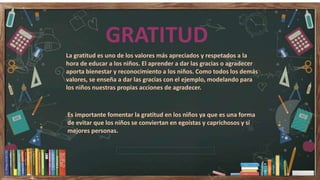 GRATITUD
La gratitud es uno de los valores más apreciados y respetados a la
hora de educar a los niños. El aprender a dar las gracias o agradecer
aporta bienestar y reconocimiento a los niños. Como todos los demás
valores, se enseña a dar las gracias con el ejemplo, modelando para
los niños nuestras propias acciones de agradecer.
Es importante fomentar la gratitud en los niños ya que es una forma
de evitar que los niños se conviertan en egoístas y caprichosos y sí
mejores personas.
 